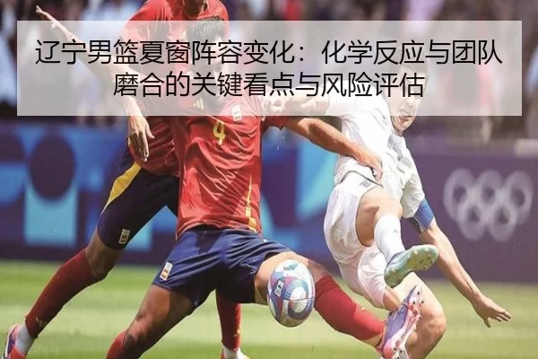 辽宁男篮夏窗阵容变化：化学反应与团队磨合的关键看点与风险评估